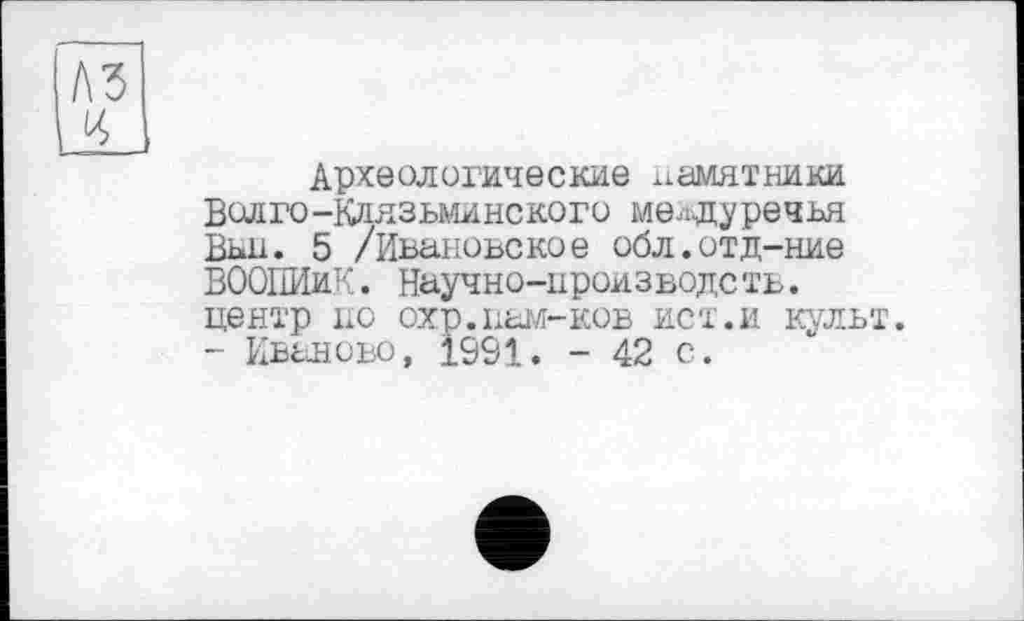 ﻿
Археологические памятники Волго-Клязьминского междуречья Вьн. 5 /Ивановское обл.отд-ние ВООПИиК. Научно-производств. центр по охр.нагл-ков ист.и культ. - Иваново, 1991. - 42 с.